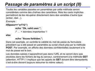 Passage de paramètres à un script (II) Toutes les variables passées en paramètres par cette méthode seront considérées comme des chaînes des caractères. Mais les casts implicites permettront de les récupérer directement dans des variables d’autre type (entier, réel…). Exemple : if($pass==‘’xrT12’’) echo ‘’Ok, valid user.’’; /* … + données importantes */ else echo ‘’Acces forbiden.’’; Dans cet exemple, on contrôle la validité du mot de passe du formulaire précédent qui a été passé en paramètre au script  check.php  par la méthode  POST . Par exemple, on affiche des données confidentielles seulement si le mot de passe est le bon.  Les données saisies n’apparaîtront pas dans l’URL et ne seront donc pas stockées dans les fichiers de log du serveur, contrairement à la méthode  GET  (attention, HTTP1.1 implique que les appels de  GET  doivent être idempotents c’est-à-dire doivent toujours retourner la même valeur). /154 