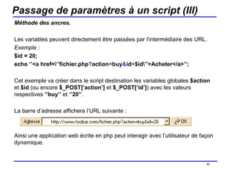 Passage de paramètres à un script (III) Méthode des ancres. Les variables peuvent directement être passées par l’intermédiaire des URL. Exemple : $id = 20; echo ‘’<a href=\‘’fichier.php ? action = buy & id = $id\’’>Acheter</a>’’; Cet exemple va créer dans le script destination les variables globales  $action  et  $id  (ou encore  $_POST[‘action’]  et  $_POST[‘id’] ) avec les valeurs respectives  ‘’buy’’  et  ‘’20’’ . La barre d’adresse affichera l’URL suivante : Ainsi une application web écrite en php peut interagir avec l’utilisateur de façon dynamique. /154 