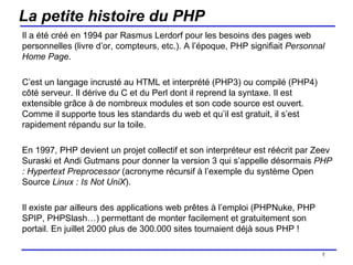 La petite histoire du PHP Il a été créé en 1994 par Rasmus Lerdorf pour les besoins des pages web personnelles (livre d’or, compteurs, etc.). A l’époque, PHP signifiait  Personnal Home Page .  C’est un langage incrusté au HTML et interprété (PHP3) ou compilé (PHP4) côté serveur. Il dérive du C et du Perl dont il reprend la syntaxe. Il est extensible grâce à de nombreux modules et son code source est ouvert.  Comme il supporte tous les standards du web et qu’il est gratuit, il s’est rapidement répandu sur la toile. En 1997, PHP devient un projet collectif et son interpréteur est réécrit par Zeev Suraski et Andi Gutmans pour donner la version 3 qui s’appelle désormais  PHP : Hypertext Preprocessor  (acronyme récursif à l’exemple du système Open Source  Linux : Is Not UniX ). Il existe par ailleurs des applications web prêtes à l’emploi (PHPNuke, PHP SPIP, PHPSlash…) permettant de monter facilement et gratuitement son portail. En juillet 2000 plus de 300.000 sites tournaient déjà sous PHP ! /154 