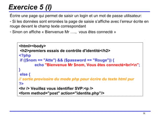 Exercice 5 (I) Écrire une page qui permet de saisir un login et un mot de passe utilisateur: Si les données sont erronées la page de saisie s’affiche avec l’erreur écrite en rouge devant le champ texte correspondant Sinon on affiche « Bienvenue Mr ….,  vous êtes connecté » /154 <html><body> <h2>premiers essais de contrôle d'identité</h2>  <?php if (($nom == "Atte") && ($password == "Rouge")) { echo  "Bienvenue Mr $nom, Vous êtes connecté<br/>\n" ;  } else {  // sortie provisoire du mode php pour écrire du texte html pur ?>   <hr /> Veuillez vous identifier SVP:<p /> <form method="post" action="identite.php"/> 