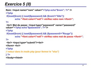 Exercice 5 (II) Nom: <input name="nom" value=" <?php echo"$nom"; ?> "   /> <?php   if(isset($nom) || isset($password) && ($nom!="Atte")) echo  "<font color=\"red\"> vérifiez votre nom </font>" ; ?>   <br/> Mot de passe: <input type="password" name="password" value=" <?php echo"$password"; ?> "/> <?php   if(isset($nom) || isset($password) && ($password!="Rouge")) echo  "<font color=\"red\"> vérifiez votre mot de passe </font>" ; ?>   <br/> <input type="submit"/><br/>  </form> <hr/>  <?php   // retour dans le mode php (pour fermer le "else")   } ?>   </body></html> /154 