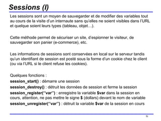 Sessions (I) Les sessions sont un moyen de sauvegarder et de modifier des variables tout au cours de la visite d’un internaute sans qu’elles ne soient visibles dans l’URL et quelque soient leurs types (tableau, objet…).  Cette méthode permet de sécuriser un site, d’espionner le visiteur, de sauvegarder son panier (e-commerce), etc.  Les informations de sessions sont conservées en local sur le serveur tandis qu’un identifiant de session est posté sous la forme d’un cookie chez le client (ou via l’URL si le client refuse les cookies). Quelques fonctions : session_start()  : démarre une session session_destroy()  : détruit les données de session et ferme la session session_register(‘’var’’)  : enregistre la variable  $var  dans la session en cours, attention, ne pas mettre le signe  $  (dollars) devant le nom de variable session_unregister(‘’var’’)  : détruit la variable  $var  de la session en cours /154 