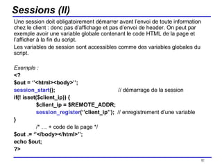 Sessions (II) Une session doit obligatoirement démarrer avant l’envoi de toute information chez le client : donc pas d’affichage et pas d’envoi de header. On peut par exemple avoir une variable globale contenant le code HTML de la page et l’afficher à la fin du script.  Les variables de session sont accessibles comme des variables globales du script. Exemple : <? $out = ‘’<html><body>’’; session_start ();   // démarrage de la session if(! isset($client_ip)) { $client_ip = $REMOTE_ADDR; session_register (‘’client_ip’’);  // enregistrement d’une variable } /* … + code de la page */ $out .= ‘’</body></html>’’; echo $out; ?> /154 