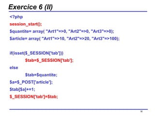 Exercice 6 (II) <?php session_start(); $quantite= array( "Art1"=>0, "Art2"=>0, "Art3"=>0); $article= array( "Art1"=>10, "Art2"=>20, "Art3"=>100); if(isset($_SESSION['tab'])) $tab=$_SESSION['tab']; else $tab=$quantite; $a=$_POST['article']; $tab[$a]+=1; $_SESSION['tab']=$tab; /154 