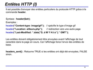 Entêtes HTTP (I) Il est possible d’envoyer des entêtes particuliers du protocole HTTP grâce à la commande  header . Syntaxe :  header($str); Exemples :  header (‘’Content-type: image/gif’’);  // spécifie le type d’image gif header (‘’Location: ailleurs.php’’);  // redirection vers une autre page header (‘’Last-Modified: ‘’.date(‘’D, d M Y H:i:s’’).‘’ GMT’’);  Les entêtes doivent obligatoirement être envoyées avant l’affichage de tout caractère dans la page en cours. Car l’affichage force l’envoi des entêtes de base. headers_sent()  : Retourne TRUE si les entêtes ont déjà été envoyées, FALSE sinon. /154 