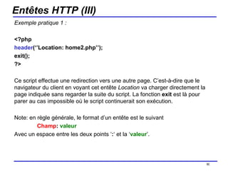Entêtes HTTP (III) Exemple pratique 1 : <?php  header (‘’Location: home2.php’’); exit(); ?> Ce script effectue une redirection vers une autre page. C’est-à-dire que le navigateur du client en voyant cet entête  Location  va charger directement la page indiquée sans regarder la suite du script. La fonction  exit  est là pour parer au cas impossible où le script continuerait son exécution. Note: en règle générale, le format d’un entête est le suivant Champ :  valeur Avec un espace entre les deux points ‘ : ‘ et la ‘ valeur ’. /154 