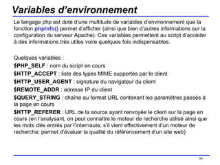 Variables d’environnement Le langage php est doté d’une multitude de variables d’environnement que la fonction  phpinfo()  permet d’afficher (ainsi que bien d’autres informations sur la configuration du serveur Apache). Ces variables permettent au script d’accéder à des informations très utiles voire quelques fois indispensables. Quelques variables : $PHP_SELF  : nom du script en cours $HTTP_ACCEPT  : liste des types MIME supportés par le client $HTTP_USER_AGENT  : signature du navigateur du client $REMOTE_ADDR  : adresse IP du client $QUERY_STRING  : chaîne au format URL contenant les paramètres passés à la page en cours $HTTP_REFERER  : URL de la source ayant renvoyée le client sur la page en cours (en l’analysant, on peut connaître le moteur de recherche utilisé ainsi que les mots clés entrés par l’internaute, s’il vient effectivement d’un moteur de recherche; permet d’évaluer la qualité du référencement d’un site web) /154 