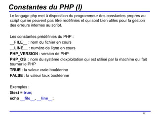 Constantes du PHP (I) Le langage php met à disposition du programmeur des constantes propres au script qui ne peuvent pas être redéfinies et qui sont bien utiles pour la gestion des erreurs internes au script. Les constantes prédéfinies du PHP : __FILE__  : nom du fichier en cours __LINE__  : numéro de ligne en cours PHP_VERSION  : version de PHP PHP_OS   : nom du système d'exploitation qui est utilisé par la machine qui fait tourner le PHP TRUE  : la valeur vraie booléenne FALSE  : la valeur faux booléenne Exemples : $test =  true ; echo  __file__ ,  __line__ ;  /154 