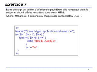Exercice 7 Écrire un script qui permet d’afficher une page Excel si le navigateur client le supporte, sinon il affiche le contenu sous format HTML. Afficher 10 lignes et 5 colonnes ou chaque case contient (Row i, Col j). /154 <?  header("Content-type: application/vnd.ms-excel");  for($i=1; $i<=10; $i++) { for($j=1; $j<=5; $j++) {   echo  "Row $i , Col $j \t" ;   }   echo  "\n" ; } ?> 