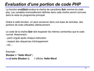 Evaluation d’une portion de code PHP La fonction  eval($str)  évalue la chaîne de caractères  $str  comme du code php. Les variables éventuellement définies dans cette chaîne seront connues dans le reste du programme principal. Grâce à cette fonction, on peut conserver dans une base de données, des portions de code utilisables ultérieurement. Le code de la chaîne  $str  doit respecter les mêmes contraintes que le code normal. Notamment : - point virgule après chaque instruction - respect des séquences d’échappement - etc… Exemple : $foobar = ‘’Hello Word’’; eval (‘echo $foobar;’); // affiche ’ Hello Word ’ /154 