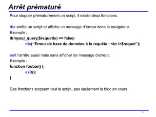 Arrêt prématuré Pour stopper prématurément un script, il existe deux fonctions. die  arrête un script et affiche un message d’erreur dans le navigateur. Exemple : if(mysql_query($requette) == false) die (‘’Erreur de base de données à la requête : <br />$requet’’); exit  l’arrête aussi mais sans afficher de message d’erreur. Exemple : function foobar() { exit (); } Ces fonctions stoppent tout le script, pas seulement le bloc en cours. /154 