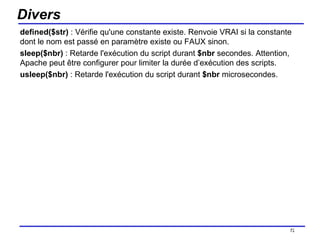 Divers defined($str)  : Vérifie qu'une constante existe. Renvoie VRAI si la constante dont le nom est passé en paramètre existe ou FAUX sinon. sleep($nbr)  : Retarde l'exécution du script durant  $nbr  secondes. Attention, Apache peut être configurer pour limiter la durée d’exécution des scripts.  usleep($nbr)  : Retarde l'exécution du script durant  $nbr  microsecondes. /154 