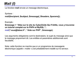 Mail (I) La fonction  mail  envoie un message électronique. Syntaxe :  mail($recipient, $subject, $message[, $headers, $params]); Exemple :  $message = ‘’Allez sur le site du CyberZoïde Qui Frétille, vous y trouverez un tutoriel complet sur le PHP4 et MySQL.’’; mail (‘’vous@labas.fr’’, ‘’Aide sur PHP’’, $message); Les arguments obligatoires sont le destinataire, le sujet du message ainsi que le message proprement dit. Les entêtes et paramètres additionnels sont facultatifs. Note: cette fonction ne marche que si un programme de messagerie électronique (appelé « mailer ») est préalablement installé sur le serveur. /154 