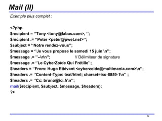 Mail (II) Exemple plus complet : <?php $recipient = ‘’Tony <tony@labas.com>, ‘’;  $recipient .= ‘’Peter <peter@pwet.net>’’; $subject = ‘’Notre rendez-vous’’; $message = ‘’Je vous propose le samedi 15 juin \n’’; $message .= ’’--\r\n’’;  // Délimiteur de signature $message .= ‘’Le CyberZoïde Qui Frétille’’; $headers = ‘’From: Hugo Etiévant <cyberzoide@multimania.com>\n’’; $headers .= ‘’Content-Type: text/html; charset=iso-8859-1\n’’ ; $headers .= ‘’Cc: bruno@ici.fr\n’’;  mail ($recipient, $subject, $message, $headers); ?> /154 