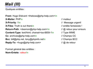 Mail (III) Quelques entêtes : From : Hugo Etiévant <theboss@php-help.com> \n X-Mailer : PHP \n // maileur X-Priority : 1 \n //  Message urgent! X-Files : Truth is out there \n   // entête fantaisiste ! Return-Path : <deamon@php-help.com> \n // @ retour pour erreurs Content-Type : text/html; charset=iso-8859-1 \n   // Type MIME Cc : archives@php-help.com \n   // Champs CC Bcc : bill@php.net, tony@phpinfo.net \n // Champs BCC Reply-To : <hugo@php-help.com> // @ de retour Format général des entêtes : Nom-Entete :   valeur \n   /154 