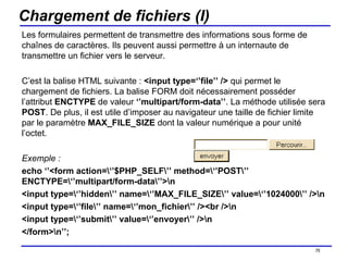 Chargement de fichiers (I) Les formulaires permettent de transmettre des informations sous forme de chaînes de caractères. Ils peuvent aussi permettre à un internaute de transmettre un fichier vers le serveur. C’est la balise HTML suivante :  <input type=‘’file’’ />  qui permet le chargement de fichiers. La balise FORM doit nécessairement posséder l’attribut  ENCTYPE  de valeur  ‘’multipart/form-data’’ . La méthode utilisée sera  POST . De plus, il est utile d’imposer au navigateur une taille de fichier limite par le paramètre  MAX_FILE_SIZE  dont la valeur numérique a pour unité l’octet. Exemple : echo ‘’<form action=\‘’$PHP_SELF\’’ method=\‘’POST\’’ ENCTYPE=\‘’multipart/form-data\’’>\n <input type=\‘’hidden\’’ name=\‘’MAX_FILE_SIZE\’’ value=\‘’1024000\’’ />\n <input type=\‘’file\’’ name=\‘’mon_fichier\’’ /><br />\n <input type=\‘’submit\’’ value=\‘’envoyer\’’ />\n </form>\n’’; /154 