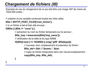 Chargement de fichiers (III) Exemple du cas du chargement de ce qui doit être une image GIF de moins de 1024.000 octets : // création d’une variable contenant toutes les infos utiles $file = $HTTP_POST_FILES[‘mon_fichier‘]; // si un fichier a bel et bien été envoyé : if($file || ($file != ‘’none’’)) { // extraction du nom du fichier temporaire sur le serveur : $file_tmp = basename($file[‘tmp_name’]); // vérification de la taille et du type MIME if(($file[‘size’] <= 1024000) || ereg(‘’gif$’’,$file[type])) // nouveau nom, emplacement et extension du fichier : $file_def = $dir.’/’.$name.’.’.$ext; // copie du fichier temporaire dans son nouvel emplacement : copy($file_tmp, $file_def); } } /154 