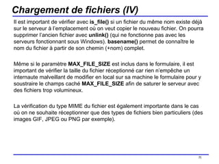 Chargement de fichiers (IV) Il est important de vérifier avec  is_file()  si un fichier du même nom existe déjà sur le serveur à l’emplacement où on veut copier le nouveau fichier. On pourra supprimer l’ancien fichier avec  unlink()  (qui ne fonctionne pas avec les serveurs fonctionnant sous Windows).  basename()  permet de connaître le nom du fichier à partir de son chemin (+nom) complet. Même si le paramètre  MAX_FILE_SIZE  est inclus dans le formulaire, il est important de vérifier la taille du fichier réceptionné car rien n’empêche un internaute malveillant de modifier en local sur sa machine le formulaire pour y soustraire le champs caché  MAX_FILE_SIZE  afin de saturer le serveur avec des fichiers trop volumineux. La vérification du type MIME du fichier est également importante dans le cas où on ne souhaite réceptionner que des types de fichiers bien particuliers (des images GIF, JPEG ou PNG par exemple). /154 