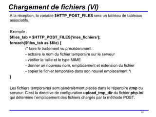 Chargement de fichiers (VI) A la réception, la variable  $HTTP_POST_FILES  sera un tableau de tableaux associatifs. Exemple : $files_tab = $HTTP_POST_FILES[‘mes_fichiers’]; foreach($files_tab as $file) { /* faire le traitement vu précédemment : - extraire le nom du fichier temporaire sur le serveur - vérifier la taille et le type MIME - donner un nouveau nom, emplacement et extension du fichier - copier le fichier temporaire dans son nouvel emplacement */ } Les fichiers temporaires sont généralement placés dans le répertoire  /tmp  du serveur. C’est la directive de configuration  upload_tmp_dir  du fichier  php.ini  qui détermine l’emplacement des fichiers chargés par la méthode POST. /154 