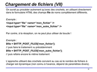 Chargement de fichiers (VII) On aurait pu procéder autrement qu’avec des crochets, en utilisant directement dans le formulaire HTML des champs  file  de noms complètement différents. Exemple : <input type=‘’file’’ name=‘’mon_fichier’’ /> <input type=‘’file’’ name=‘’mon_autre_fichier’’ /> Par contre, à la réception, on ne peut plus utiliser de boucle ! Exemple : $file = $HTTP_POST_FILES[‘mon_fichier’]; // puis faire le traitement vu précédemment $file = $HTTP_POST_FILES[‘mon_autre_fichier’]; // puis refaire encore le même traitement L’approche utilisant des crochets convient au cas où le nombre de fichiers à charger est dynamique (non connu à l’avance, dépend de paramètres divers). /154 