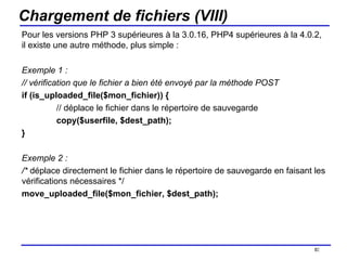 Chargement de fichiers (VIII) Pour les versions PHP 3 supérieures à la 3.0.16, PHP4 supérieures à la 4.0.2, il existe une autre méthode, plus simple : Exemple 1 : // vérification que le fichier a bien été envoyé par la méthode POST if (is_uploaded_file($mon_fichier)) { // déplace le fichier dans le répertoire de sauvegarde copy($userfile, $dest_path); } Exemple 2 : /*  déplace directement le fichier dans le répertoire de sauvegarde en faisant les vérifications nécessaires */ move_uploaded_file($mon_fichier, $dest_path); /154 