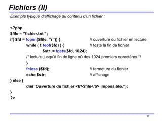 Fichiers (II) Exemple typique d’affichage du contenu d’un fichier : <?php  $file = ‘’fichier.txt’’ ; if( $fd =  fopen ($file, ‘’r’’)) {   // ouverture du fichier en lecture while ( !  feof ($fd) ) {    // teste la fin de fichier $str .=  fgets ($fd, 1024);  /* lecture jusqu’à fin de ligne où des 1024 premiers caractères */ }  fclose  ($fd);    // fermeture du fichier echo $str;   // affichage } else { die(‘’Ouverture du fichier <b>$file</b> impossible.’’); } ?> /154 