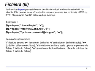 Fichiers (III) La fonction  fopen  permet d’ouvrir des fichiers dont le chemin est relatif ou absolu. Elle permet aussi d’ouvrir des ressources avec les protocols HTTP ou FTP. Elle renvoie FALSE si l’ouverture échoue. Exemples : $fp = fopen(‘’../docs/faq.txt’’, ‘’r’’);  $fp = fopen(‘’http://www.php.net/’’,’’r’’);  $fp = fopen(’’ftp://user:password@cia.gov/’’, ‘’w’’);  Les modes d’ouverture :  ' r ' (lecture seule), ' r+ ' (lecture et écriture), ' w ' (création et écriture seule), ' w+ ‘ (création et lecture/écriture), ' a ‘(création et écriture seule ; place le pointeur de fichier à la fin du fichier), ' a+ ' (création et lecture/écriture ; place le pointeur de fichier à la fin du fichier) /154 
