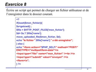 Exercice 8 <? if(isset($mon_fichier)){ $s=getcwd() ; $file = $HTTP_POST_FILES['mon_fichier']; $d= $s.'/'.$file['name']; move_uploaded_file($mon_fichier, $d); echo  "le fichier " .$file['name']. " a étè enregistrer"; } else { echo  "<form action=\" $PHP_SELF \" method=\"POST\" ENCTYPE=\"multipart/form-data\">\n <input type=\"file\" name=\"mon_fichier\" /><br />\n <input type=\"submit\" value=\"envoyer\" />\n </form>\n" ; } ?> /154 Écrire un script qui permet de charger un fichier utilisateur et de l’enregistrer dans le dossier courant. 