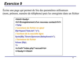 Exercice 9 <html><body> <h1>Enregistrement d'un nouveau contact</h1> <?php   // ouverture du fichier en ajout   $fp=fopen("liste.txt","a");  // écriture de la nouvelle ligne   fputs($fp,"$nom;$prenom;$telephone\n");   // fermeture du fichier   fclose ($fp);  ?>   <a href="index.php">accueil</a>  </<body>></html>  /154 Écrire une page qui permet de lire des paramètres utilisateurs  (nom, prénom, numéro de téléphone) puis les enregistre dans un fichier 