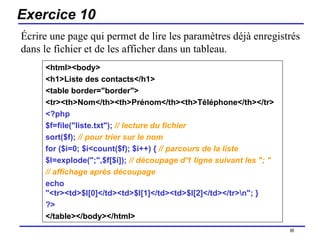 Exercice 10 <html><body>  <h1>Liste des contacts</h1> <table border="border">  <tr><th>Nom</th><th>Prénom</th><th>Téléphone</th></tr>  <?php  $f=file("liste.txt");   // lecture du fichier   sort($f);   // pour trier sur le nom   for ($i=0; $i<count($f); $i++) {  // parcours de la liste   $l=explode(";",$f[$i]);  // découpage d'1 ligne suivant les "; " // affichage après découpage   echo "<tr><td>$l[0]</td><td>$l[1]</td><td>$l[2]</td></tr>\n"; }  ?>  </table></body></html>   /154 Écrire une page qui permet de lire les paramètres déjà enregistrés dans le fichier et de les afficher dans un tableau. 