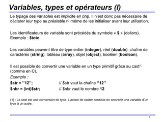 Variables, types et opérateurs (I) Le typage des variables est implicite en php. Il n’est donc pas nécessaire de déclarer leur type au préalable ni même de les initialiser avant leur utilisation. Les identificateurs de variable sont précédés du symbole «  $  » (dollars). Exemple :  $toto . Les variables peuvent être de type entier ( integer ), réel ( double ), chaîne de caractères ( string ), tableau ( array ), objet ( object ), booléen ( boolean ). Il est possible de convertir une variable en un type primitif grâce au cast (1)  (comme en C).  Exemple :  $str = ’’12’’; // $str vaut la chaîne  ‘’12’’ $nbr = (int)$str; // $nbr vaut le nombre  12 (1) : Le cast est une conversion de type. L’action de caster consiste en convertir une variable d’un type à un autre.  /154 