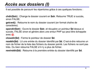 Accès aux dossiers (I) Il est possible de parcourir les répertoires grâce à ces quelques fonctions : chdir($str)  : Change le dossier courant en  $str . Retourne TRUE si succès, sinon FALSE. getcwd()  : Retourne le nom du dossier courant (en format chaîne de caractères). opendir($str)  : Ouvre le dossier  $str , et récupère un pointeur  $d  dessus si succès, FALSE sinon et génère alors une erreur PHP qui peut être échappée avec  @ .  closedir($d)  : Ferme le pointeur de dossier  $d . readdir($d)  : Lit une entrée du dossier identifié par  $d . C’est-à-dire retourne un nom de fichier de la liste des fichiers du dossier pointé. Les fichiers ne sont pas triés. Ou bien retourne FALSE s’il n’y a plus de fichier. rewinddir($d)  : Retourne à la première entrée du dossier identifié par  $d . /154 