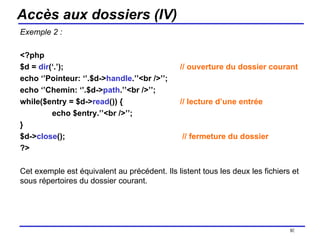 Accès aux dossiers (IV) Exemple 2 : <?php $d =  dir (‘.’);  // ouverture du dossier courant echo ‘’Pointeur: ‘’.$d-> handle .’’<br />’’; echo ‘’Chemin: ‘’.$d-> path .’’<br />’’; while($entry = $d-> read ()) {  // lecture d’une entrée echo $entry.’’<br />’’; } $d-> close ();   // fermeture du dossier ?> Cet exemple est équivalent au précédent. Ils listent tous les deux les fichiers et sous répertoires du dossier courant. /154 