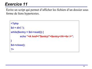 Exercice 11 <?php $d = dir('.'); while($entry = $d->read()) { echo  "<A href=\"$entry\">$entry</A><br />" ; } $d->close(); ?> /154 Écrire un script qui permet d’afficher les fichiers d’un dossier sous forme de liens hypertextes. 