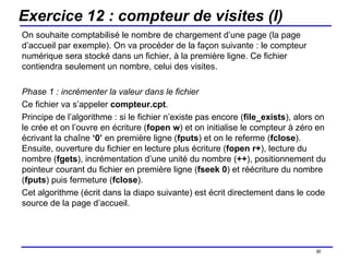 Exercice 12 : compteur de visites (I) On souhaite comptabilisé le nombre de chargement d’une page (la page d’accueil par exemple). On va procéder de la façon suivante : le compteur numérique sera stocké dans un fichier, à la première ligne. Ce fichier contiendra seulement un nombre, celui des visites. Phase 1 : incrémenter la valeur dans le fichier Ce fichier va s’appeler  compteur.cpt .  Principe de l’algorithme : si le fichier n’existe pas encore ( file_exists ), alors on le crée et on l’ouvre en écriture ( fopen   w ) et on initialise le compteur à zéro en écrivant la chaîne  ‘0’  en première ligne ( fputs ) et on le referme ( fclose ). Ensuite, ouverture du fichier en lecture plus écriture ( fopen r+ ), lecture du nombre ( fgets ), incrémentation d’une unité du nombre ( ++ ), positionnement du pointeur courant du fichier en première ligne ( fseek 0 ) et réécriture du nombre ( fputs ) puis fermeture ( fclose ). Cet algorithme (écrit dans la diapo suivante) est écrit directement dans le code source de la page d’accueil. /154 