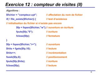 Exercice 12 : compteur de visites (II) Algorithme : $fichier = "compteur.cpt"; // affectation du nom de fichier if( ! file_exists($fichier)) { // test d’existence // initialisation du fichier si n’existe pas encore $fp = fopen($fichier,"w"); // ouverture en écriture fputs($fp,"0"); // écriture fclose($fp); // fermeture } $fp = fopen($fichier,"r+"); // ouverture $hits = fgets($fp,10); // lecture $hits++; // incrémentation fseek($fp,0); // positionnement fputs($fp,$hits); // écriture fclose($fp); // lecture /154 