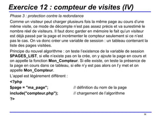 Exercice 12 : compteur de visites (IV) Phase 3 : protection contre la redondance Comme un visiteur peut charger plusieurs fois la même page au cours d’une même visite, ce mode de décompte n’est pas assez précis et va surestimé le nombre réel de visiteurs. Il faut donc garder en mémoire le fait qu’un visiteur est déjà passé par la page et incrémenter le compteur seulement si ce n’est pas le cas. On va donc créer une variable de session : un tableau contenant la liste des pages visitées. Principe du nouvel algorithme : on teste l’existence de la variable de session  $PAGES_LIST , si elle n’existe pas on la crée, on y ajoute la page en cours et on appelle la fonction  Mon_Compteur . Si elle existe, on teste la présence de la page en cours dans ce tableau, si elle n’y est pas alors on l’y met et on appelle  Mon_Compteur . L’appel est légèrement différent : <?php $page = "ma_page"; // définition du nom de la page include("compteur.php");  // chargement de l’algorithme ?> /154 