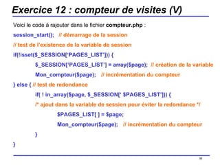 Exercice 12 : compteur de visites (V) Voici le code à rajouter dans le fichier  compteur.php  : session_start();   // démarrage de la session // test de l’existence de la variable de session if(!isset($_SESSION[‘PAGES_LIST’])) { $_SESSION[‘PAGES_LIST’] = array($page);  // création de la variable Mon_compteur($page); // incrémentation du compteur } else {  // test de redondance if( ! in_array($page, $_SESSION[‘ $PAGES_LIST’])) {  /* ajout dans la variable de session pour éviter la redondance */ $PAGES_LIST[ ] = $page;  Mon_compteur($page); // incrémentation du compteur } } /154 
