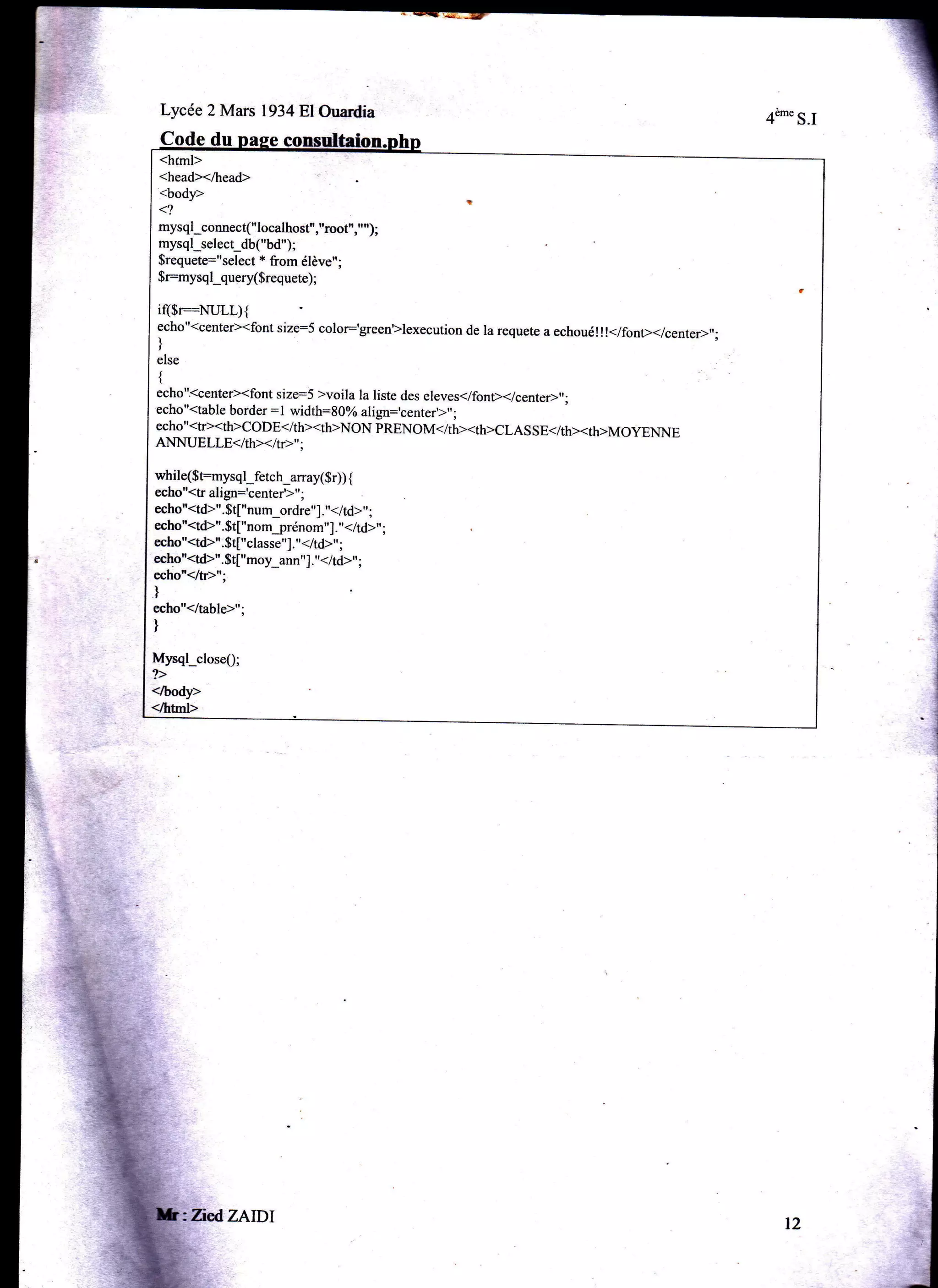 Lycée 2 Mars l934Bl Ouardia

4è'" S.I

Code d
<hrml>
<head></head>

<body>
<?

mysql connect("localhost","root","");
mysql select_db("bd");
$requete="select * from élève";
$r:mysql query($requete);

i($r=NLILL){
echo"<center><font size:S color:'green'Xexecution de la requete a echoué!!!</font></center>,';


I

else
{

echo'kcenter><font size:S >voila la liste des eleves</font>(/center>"
echo "<table border : I width=8O% ali6'n:'..n,".'t",
echo

;

"<tr><th>coDE<ith><th>NoN pRENoM</th><th>cLAs sE</th><th>MoyENNE

ANNUELLE< Ith><Itr>";

while($t:mysql_fetch_array($r)) {
echo"<tr âligr='aanrar'r".
echo"<td>".$t["num_ordre',]. "</td>', ;
echo"<td)".$t["nomjrénom"]. "</td>"
echo"<td>".$t["classe"]. "</td>" ;
echo"<td>".$t["moy_ann"]. "</td>,' ;

;

echo"</tÈ";

)
echo"</table>";

)

Mysql closeQ;
</body>

</hhl>

ZiedZAIDT

t2

 
