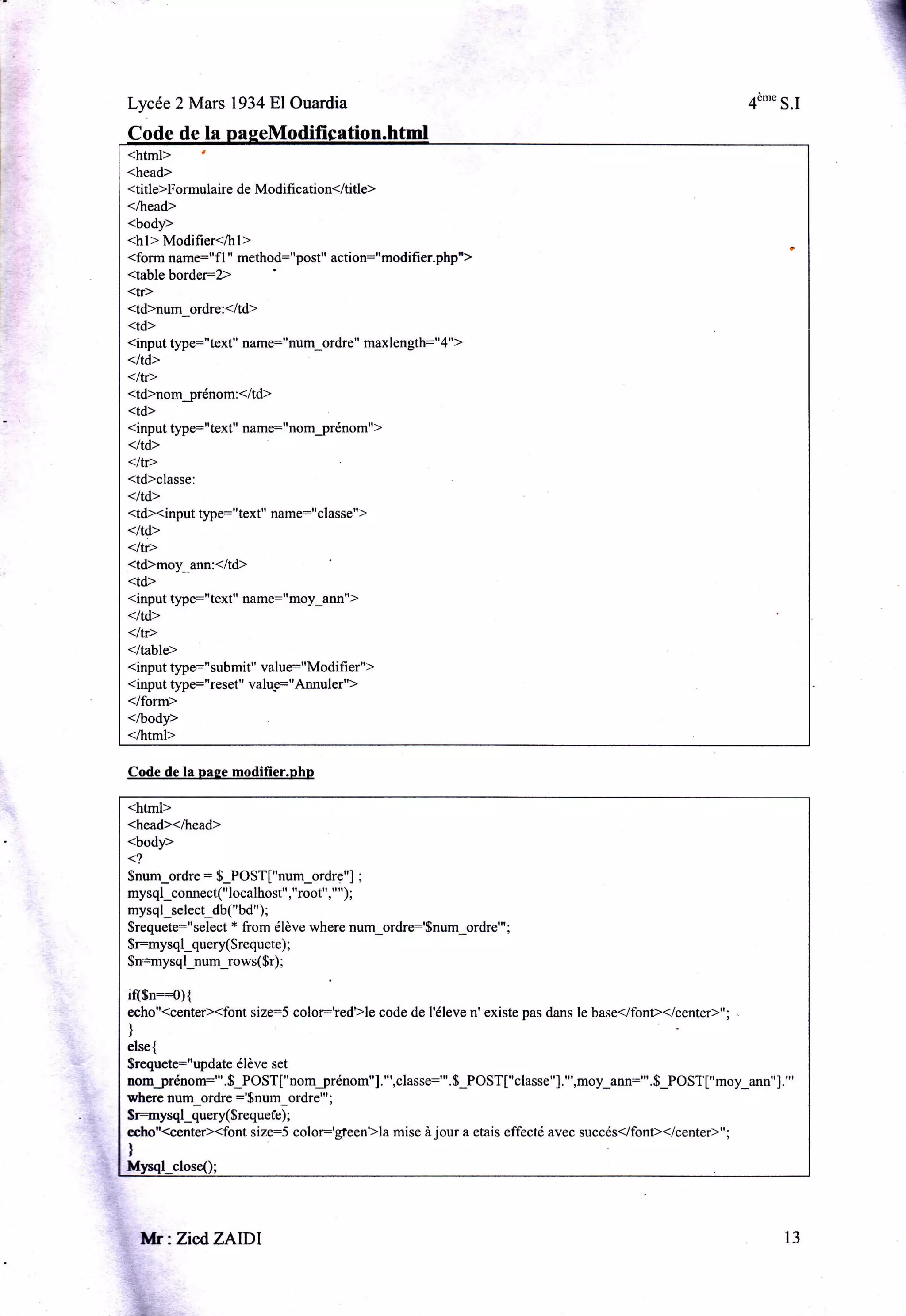 Lycée 2 Mars 1934E,lOuardia

4è-" S.l

Code de

<html> '
<head>

<title>Formulaire de Modifi cation</title>
</head>

<body>

<hl> Modifier</hl>
<form name:"f| " method="post" action:"modifi er.php,,>
<table border:2>
<tr>
<td>num_ordre:<ltd>
<td>
<input q4re="text" name:"ttum_ordre" maxlength="4">

</td>

<ltr>
<td>nomjrénom:</td>
<td>
<input type="text" name:"nomjrénom">

</td>

<ltr>
<td>classe:

</td>
<td><input type="text" name:"classe">

</td>

</tr>
<td>moy_ann:</td>
<td>
<input type:"text" name="moy_ann">

</td>

</tr>
</table>
<input type:"submit" value="Modifier">
<input §4re:"reset" valu-e="Annuler")

</form>
</body>

</html>
Code de la pape modifier.phn

<html>
<head></head>

<body>
<?
Snum_ordre = $_POST["num_ordre"]
mysql_connect("localhost","root"," ");

;

mysql_select_db("bd" ) ;
$requete:" select * from élève where num_ordrr'$num_ordre"'

$r:rnysqlquery($requete)
$n*rnysq l_num_rows( $r)

;

;

;

if($n::0){
echo"(centeÈ<font size=5 color:'redlle code de l'éleve n' existe pas dans le base</font></center)";
)

else{
$requete:"update élève set

nomjrénom:"'.$_POST["nomjrénom"]."',classe:"'.$_POST["classe"]."',moy_ann:"'.S_POST["moy_ann"]."'
where num_ordre :'$num_ordre"'

$r=nysql_query( $requefe) ;
echo"(centeÈ<font size:S

l

Mr:ZiedZAlDl

,"&1,

;

mise
"o1s1:tgte0nr>la

à

jour a etais effecté avec succés</font></center>";

13

 