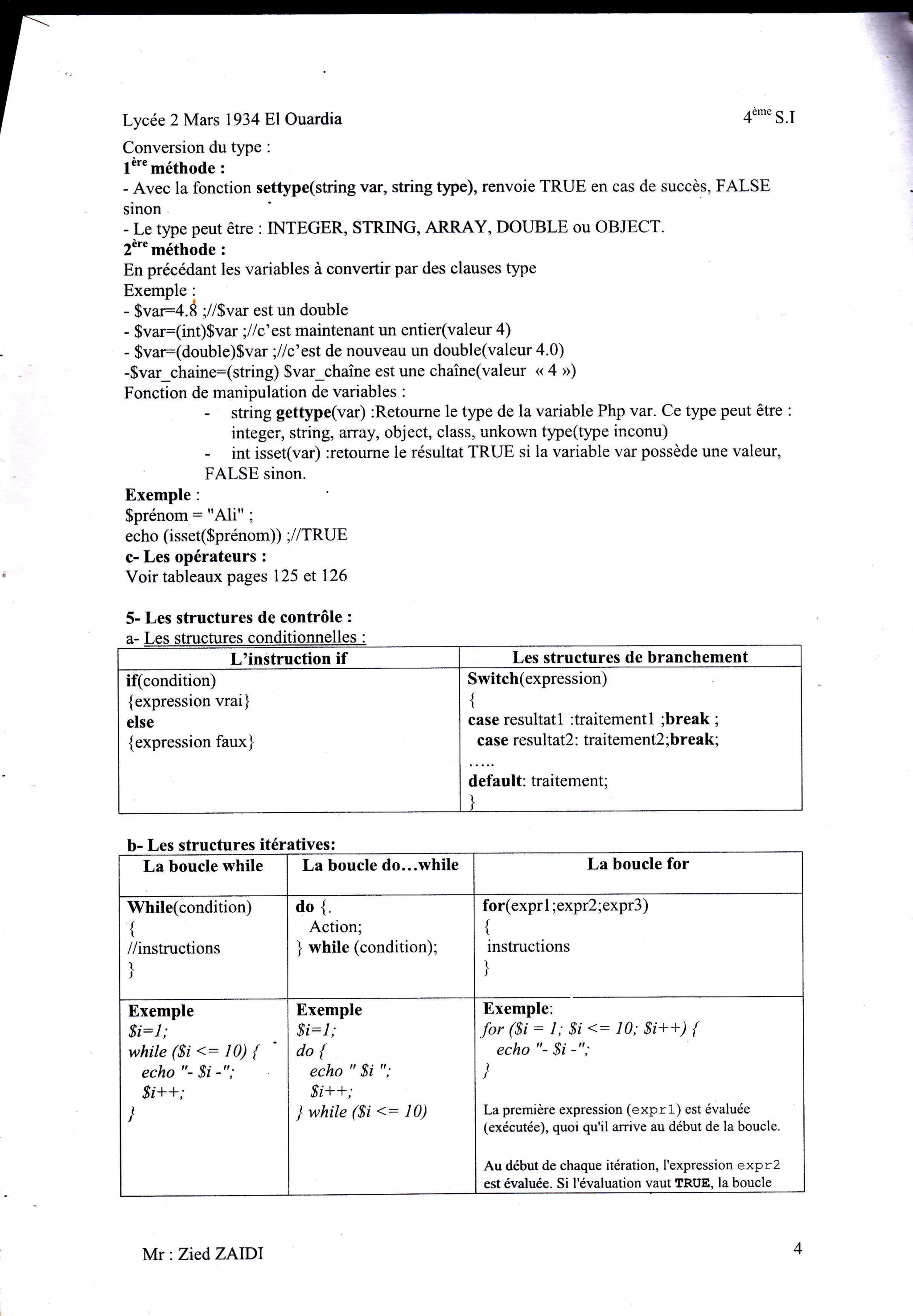 193481Ouardia
Conversion du type

l"'" méthode

:

:

- Avec la fonction settype(string var, string

tlpe), renvoie TRUE en cas de succès, FALSE

sinon
- Le type peut être : INTEGER, STRING, ARRAY, DOUBLE ou OBJECT.
2è'" méthode :

En précédant les variables à convertir par des clauses type

Exemple:
- $var4.Ë ;//Svar est un double
- 5ru.=(int)$var ;//c'est maintenant un entier(valeur 4)
- Svar(double)Svar ;llc'est de nouveau un double(valeur 4'0)
-$var_chainr(string) $var-chaîne est une chaîne(valeur « 4 »)
Fonction de manipulation de variables :
- string gettype(var) :Retourne le type de la variable Php var. Ce type peut être
integer, string, array, object, class, unkolvn tlpe(ÿpe inconu)
- int isset(var) :retourne Ie résultat TRUE si la variable var possède une valeur,
FALSE sinon.
Exemple:

$prénom: "Ali" i
echo (isset($prénom)) ;//TRUE
c- Les opérateurs :
Voir tableaux pages 125 et 126
5- Les structures de contrôle

:

st

a-

L'instruction

if

Les structures de branchement
Switch(expression)

if(condition)
{expression vrai}

{

case resultatl :traitementl ;break ;
case resultatZ: traitement2 ; break;

else

{expression faux}

default: traitement;

b- Les structures itératives:
La boucle do...while
La boucle while

ilhile(condition)

tt

//instructions
I

do {.
Action;
while (condition);
)

$i:1;

while ($i <: l0) {
echo "- $i -";

$i:l;

do{

echo "

]

I

instructions

Exemple:
for ($i: 1; 8i <: 10; $i++; 1
echo "- $i -";

Exemple

,8;++,'
T

for(exprl ;expr2;expr3)
It
)

J

Exemple

La boucle for

8i ";

S'l++;
while ($i

<: l0)

)
La première expression (expr1) est évaluée
(exécutée), quoi qu'il arrive au début de la boucle.

Au début de chaque itération, I'expression expr2
est évaluée. Si l'évaluation vaut TRUE, la boucle

ll[r ZiedZAlDl

4

 