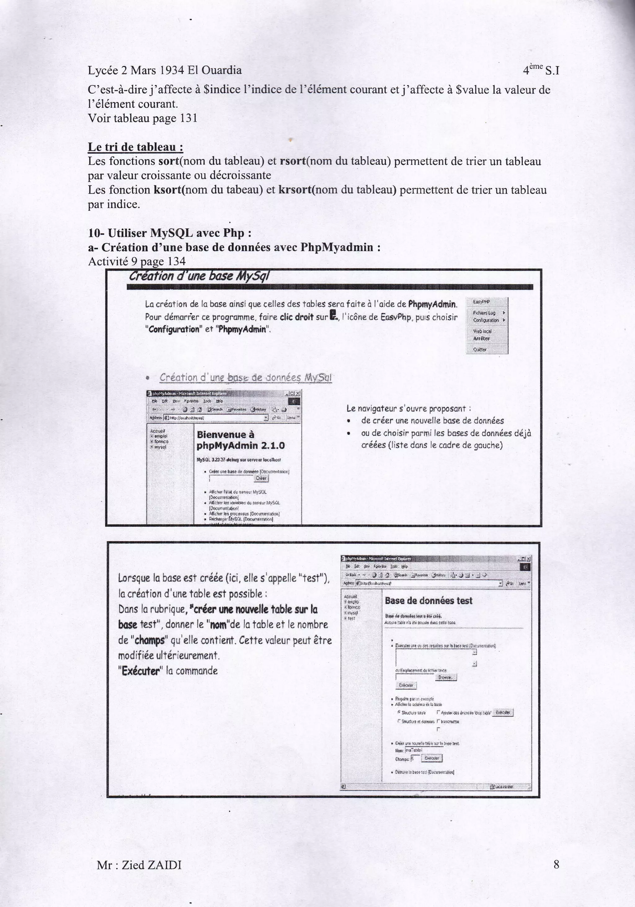 Lycée 2 Mars l934Bl

Ouardia

C'est-à-dire j'affecte à $indice

l'élément courant.
Voirtableaupage

4"'" S.I

f indice

de l'élément courant et j'affecte à $value la valeur de

131

Le tri de tableau :
Les fonctions sort(nom du tableau) et rsort(nom du tableau) permettent de trier un tableau
par valeur croissante ou décroissante
Les fonction ksort(nom du tabeau) et krsort(nom du tableau) permettent de trier un tableau
par indice.

l0- Utiliser MySQL ur"" Php ,
a- Création d'une base de données avec PhpMyadmin

:

Activité 9

Lo

cr{a}ian ds la bqse ninsi que celles das Tobles ssra loiie ô l'oide da Phpnyâdmin.

Pourdémorr'erceprogromfi€.foireclicdroitsurE,"icônedeEns*Php
"Crn{igurulionu et

pu,ictlo,sir

"Plçnryâdmin".

1s#*
:ffi*:l
Hf

I

.:';;;' : '-lI

8 J :r:r.*ÿ<&:i*tuna' rr,;r:lw3 :;41,.ü:',
w*Fii6iîlJîî---*-**-**
c+ *-

:,:§1=,1:+ .

-

L* navigateur i'*uvrê prsposûrrf :
. dr crêer me nourelle base de donnés§
. ou de choisir parmi ler boses de do*nries déjà
erdées {lisr* dons l* cadre d* gouche}

L*rsqm ia bsse esf rt{de iici. xl}e.s
lc crdaticn d'une toble est p*ssibl*
ser{er rm muv*llg t*bls srr h
Dons la rubrique ,
b&a test", donner le "ltsl§"da la tsble *t le n*mbrr
:

dr

"Ç}ry"

nsdif
oE

itâe

qu'elle rc*Tinnt. teTTe vcicur prut âîre

ulldriew*filent.

dcuttf"

ln

tonmmd*

{§{!.{^fr

Mr : ZiedZAIDI

i 8tr*ëâàiÿ.riit.tÿii

r:,§ri,,>ii!,^

a $iq&

-i}êI§*

]

 