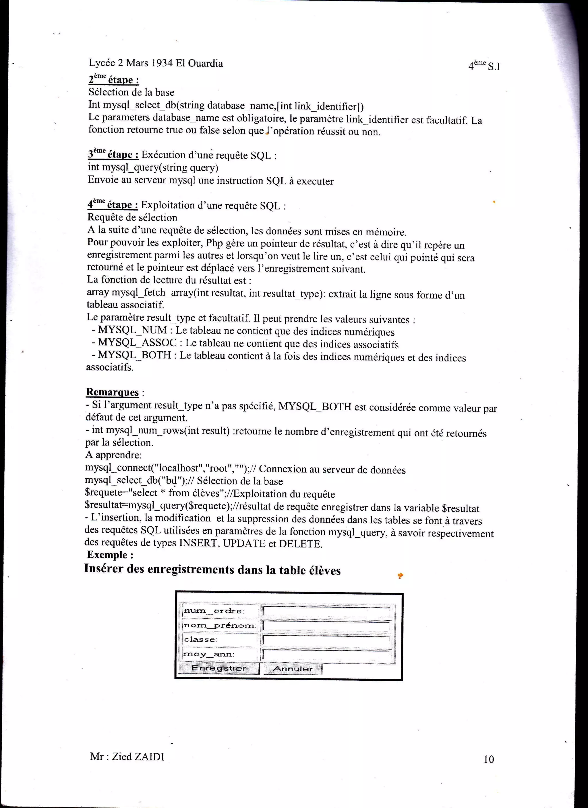 Lycée 2 Mars l934Bl0uardia
2è'' étape :
Sélection de Ia base
Int mysql_select_db (string database_name, [int link_identifi er] )
Le parameters database-name est obligatoire, le paramètre link_identifier est facultatif. La
fonction retourne true ou false selon queJ'opération réussit ou non.
3è-u étape : Exécution d'uné requête SeL :
int mysql_query(string query)
Envoie au serveur mysql une instruction SQL à executer
4è-"étaoe : Exploitation d'une requête SeL :
Requête de sélection
A la suite d'une requête de sélection, les données sont mises en mémoire.
Pour pouvoir les exploiter, Php gère un pointeur de résultat, c'est à dire qu'il repère un
enregistrement parmi les autres et lorsqu'on veut le lire un, c'est celui qui pointè qui sera
retourné et le pointeur est déplacé vers l'enregistrement suivant.
La fonction de lecture du résultat est :
array mysql-fetch-array(int resultat, int resultat_ÿpe): extrait la ligne sous forme d'un
tableau associatif.
Le paramètre result_type et facultatif. Il peut prendre les valeurs suivantes :
- MYSQL_NUM : Le tableau ne contient que des indices numériques
- MYSQI:-ASSoc : Le tableau ne contient que des indices associatifs
- MYSQI
-BOTH
: Le tableau contient à la fois des indices numériques et des indices
associatifs.
- Si l'argument result type n'a pas spécifié, MYSQI:_BOTH est considérée comme valeur par
défaut de cet argument.
- int mysql-num-rows(int result) :retourne le nombre d'enregistrement qui ont été retoumés
par la sélection.
A apprendre:
mysql-connect("localhost", "root", " ");,7 connexion au serveur de données
mysql_select_db("bd");// Sélection de la base
$requete:"select * from élèves";/Æxploitation du requête
Sresultat=nysql-query(Srequete);//résultat de requête enregistrer dans la variable $resultat
- L'insertion, la modification et la suppression des données dans les tables se font à travers
des requêtes SQL utilisées en paramètres de la fonction mysql_query, à savoir respectivement
des requêtes de types INSERT, UPDATE et DELETE
Exemple:
Insérer des enregistrements dans Ia table élèves !p
4è'" s.I
Mr : Zied ZAIDI 10
 