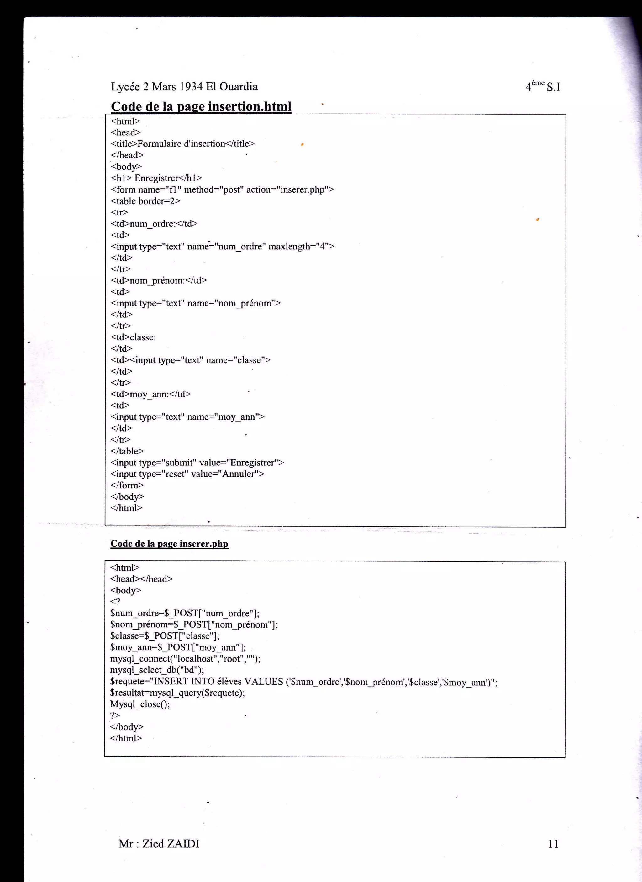 <html>
<head>
<title>Formulaire d'insertion</title>
</head>
<body>
<hl> Enregistrer</hl>
<form name="fl " method:"post,' action:"inserer.php,'>
<table border:2>
<tr>
<td>num_ordre:</td>
<td>
<input type="text" name':"num_ordre" maxlength:"4">
</td>
<ltr>
<td>nomjrénom:</td>
<td>
<input §rpe:"text" name:"nom_prénom">
</td>
</tr>
<td>classe:
<ltd>
<tdxinput tlrpe:"text" name:"classe">
</td>
<lt[>
<td>moy_ann:</td>
<td>
<rnput type:"text" name:"moy_ann">
</td>
<ltr>
</table>
<input type:"submit" value:"Enregistrer")
<input type:"reset" value:"Annuler">
</form>
</body>
</html>
Lycée 2 Mars 193481Ouardia 4"'" S.I
â Dase insertion
Code de la nage inserer.php
<html>
<head><lhead>
<body>
1,
$num_ordre:$_POST["num_ordre"] ;
$nomjrénom:$_POST["nomjrénom"] ;
$classe:$_POST["classe"] ;
$moy_ann:$_POST ["moy_ann" ] ;
mysql_connect("localhost","root"," ");
mysql_select db("bd");
$requete:"INSERT INTO élèves VALUES ('Snum_ordre','$nomjrénom','$classe','$moy_ann')";
$resultat:mysql_query($requete) ;
Mysql_close$;
?>
</body>
</html>
t1Mr : ZiedZAIDI
 