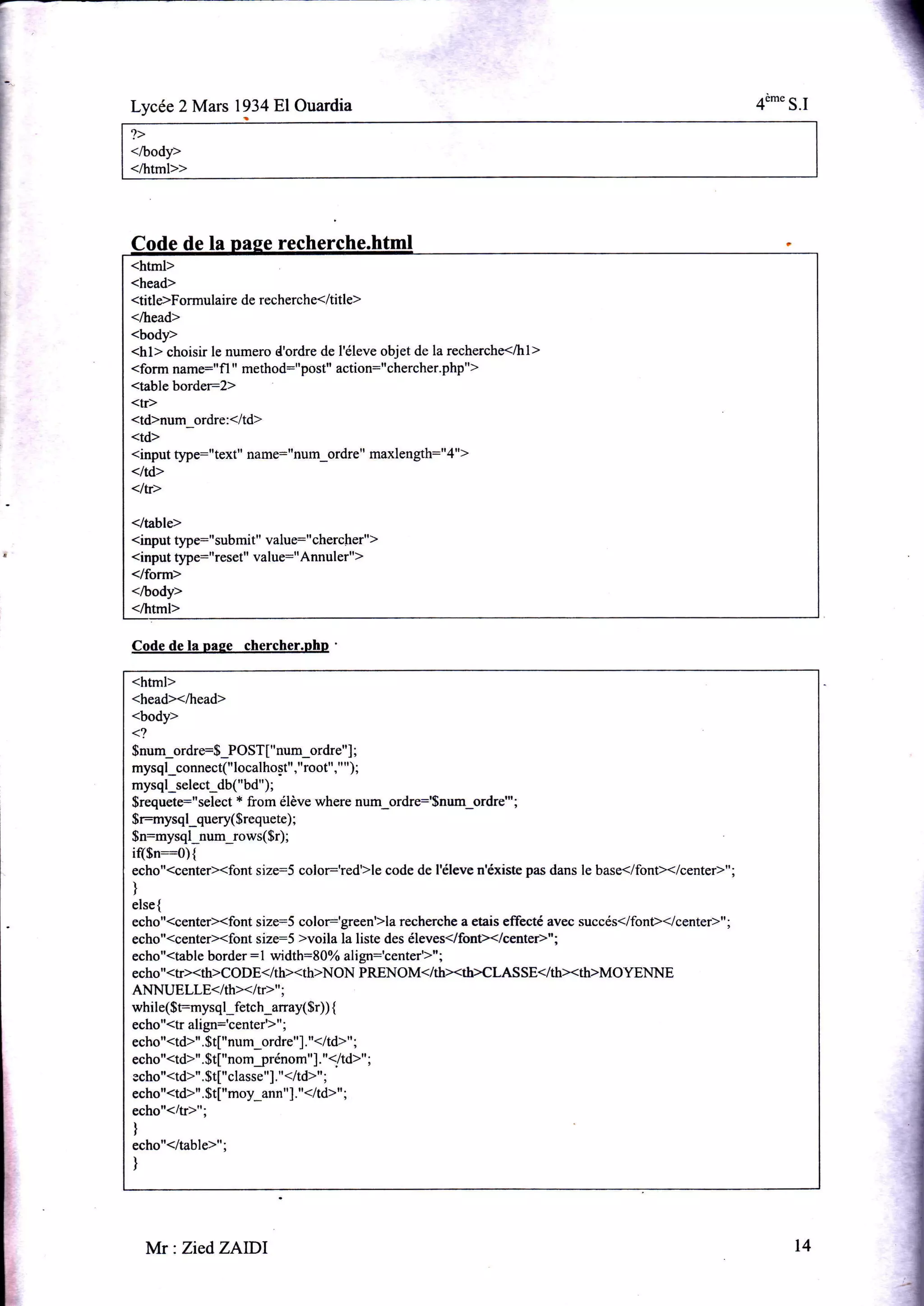 1
Lycée 2 Mars 1934 El Ouardia 4è-" S.I
<html>
<head>
<titleFormulaire de recherche</title>
</head>
<body>
<hl> choisir le numero d'ordre de l'éleve objet de la recherche</hl>
<form name:,'fl ,' method:"post" action:"chercher.php">
<table border2>
<tr>
<td>num_ordre:</td>
<td>
<input 64re:" text" name:"num_ordre " maxlength:"4">
<td>
<1fr>
</table>
<input ÿpe:"submit" value:"chercher")
<input q4re="reset" value=" Annuler">
</form>
</body>
</html>
la
i
Code de la paee chercher.php '
<html>
<head></head>
<body>
<?
$num_ordre:S_POST[ " num_ordre"] ;
mysql_connect("localhost","root"," ");
mysql_select_db("bd");
$requete:"select * from élève where num_ordre:'Snum_ordre"';
$r:mysql_query($requete) ;
$n=mysql,num_rows($r) ;
i($n:o){
echo"{centerXfont size:5 color:'red}le code de l'éleve n'éxiste pas dans le base</font></center>";
)
else{
echo"(center><font size=S color:'green5la recherche a etais effecte avec succés</font></center>";
echo"<center><font size:5 >voila la liste des éleves</fon></centeÈ"i
echo"<table border : 1 width:8O% align='ç"t,"r'r"'
echo"<tr><th>CoDE</th><th>NoN PRENOM</th><th>CI AsSE</th><th>MOYENNE
ANNUELLE<Ith><ItÈ,,;
while($t=mysql_fetch_anay($r)) {
echo"<tr align:'""o,at'r"'
echo"<td>".$t["num_ordre"]. "</td>" ;
echo"<td>". $t["nomjrénom"]. "1/td>''
ggho"<td>". $t["classe"],"</td>" ;
echo"<td>". $t["moy_ann"]."</td>t' ;
echo"(/tP";
)
echo"</table>";
)
Mr:Zied,ZAlDl t4
 