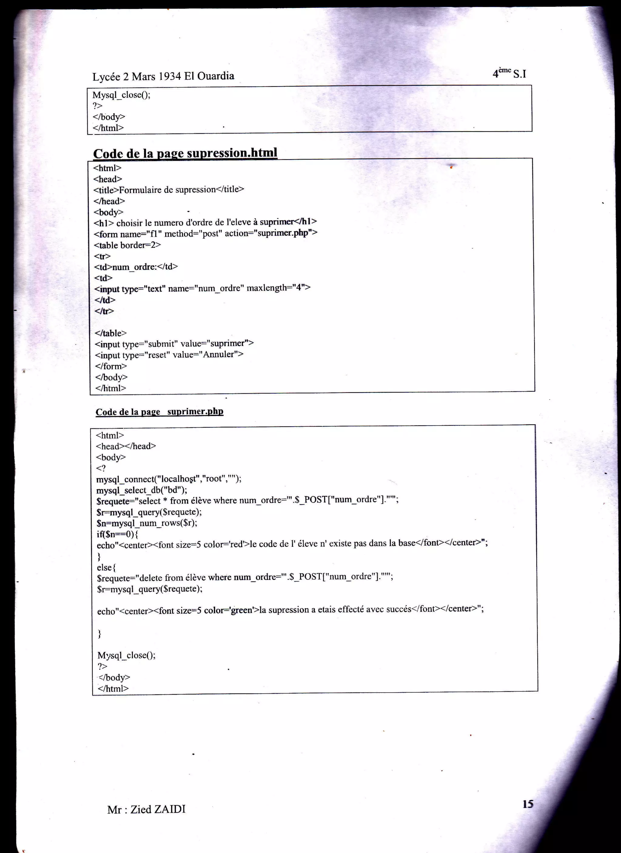 Mysql_closeQ;
?>
</body>
</html>
Lycée 2 Mars 1934F,1Ouardia
Code de la pase suprimer.PhP
Mr: Zied ZAIDI
<htrnl>
<head>
<title>Formulaire de supression</title>
</head>
.body>
<hl> choisir le numero d'ordre de I'eleve à suprimer</hl>
<form name:"fl " method:"post" action:"suprimerpr">
<table border:2>
<tr>
<td>num_ordre:</td>
<td>
<irqrut §pe:"text" name:"num-ordre" maxlength:"4">
<ltd>
<tr>
</table>
<input type:" submit" value:"suprimer">
<input type:"reset" value:"Annuler")
</fom>
</body>
</html>
<html>
<head></head>
<body>
<?
mysql;onnect(" localho gt","root", " " ) ;
mysql_select_db("bd");
$requete:"select + from élève where num-ordre:"'.$-POST["num-ordre"].""';
$r:mysql-query( $requete) ;
$n:mysql_num-rows( $r) ;
i($n::O){
echo"<center><font size=S color:'redlle code de l' éleve n' existe pas dans la base</font></centeÈ";
)
else {
$requete:" delete from élève where num-ordre:"'. $-PO ST ["num-ordre " ]' " "' ;
$r:mysql-query($requete) ;
echo"<center><font size:S color:§een'>la supression a etais effecté avec succés</font></center>";
)
Mysql_close0;
,>
</body>
</html>
 