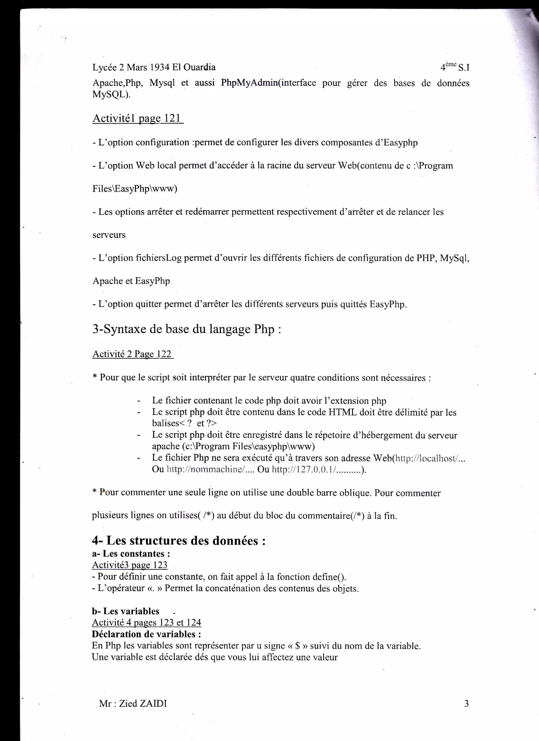 Lycée 2 Mars l934Bl Ouardia 4"*" S.I
Apache,Php, Mysql et aussi PhpMyAdmin(interface pour gérer des bases de données
MysQL).
Activitél paee 121
- L'option conf,rguration :permet de configurer les divers composantes d'Easyphp
- L'option Web local permet d'accéder à la racine du serveur Web(contenu de c :Program
FilesEasyPhpwww)
- Les options arrêter et redémarrer permettent respectivement d'arrêter et de relancer les
serveurs
- L'option fichierslog perrnet d'ouvrir les différents fichiers de configuration de PHP, MySql,
Apache et EasyPhp
- L'option quitter permet d'arrêter les différents serveurs puis quittés EasyPhp.
3-Syntaxe de base du langage Php :
Activité2Pase 122
* Pour que le script soit interpréter par le serveur quatre conditions sont nécessaires :
- Le fichier contenant le code php doit avoir l'extension php
- Le script php doit être contenu dans le code HTML doit être délimité par les
balises< ? et ?>
- Le script php doit être enregistré dans le répetoire d'hébergement du serveur
apache (c:Program Fileseasyphpwww)
- Le fichier Php ne sera exécuté qu'à travers son adresse Web(http:flocalhosl'...
Ou Ïrttp:r':rnornmachinei.... Ou http:ii I ?7.0.L).I i..........).
* Pour commenter une seule ligne on utilise une double barre oblique. Pour commenter
plusieurs lignes on utilises( /*) au début du bloc du commentaire(/*) à la fin.
,4- Les structures des données :
a- Les constantes :
Activité3 paee 123
- Pour définir une constante, on fait appel à la fonction defineQ.
- L'opérateur <<. >> Permet la concaténation des contenus des objets.
b- Les variables
Activité 4 pages 123 et 124
Déclaration de variables :
En Php les variables sont représenter par u signe « $ » suivi du nom de la variable.
Une variable est déclarée dés que vous lui affectez une valeur
Mr : ZiedZAIDl
 