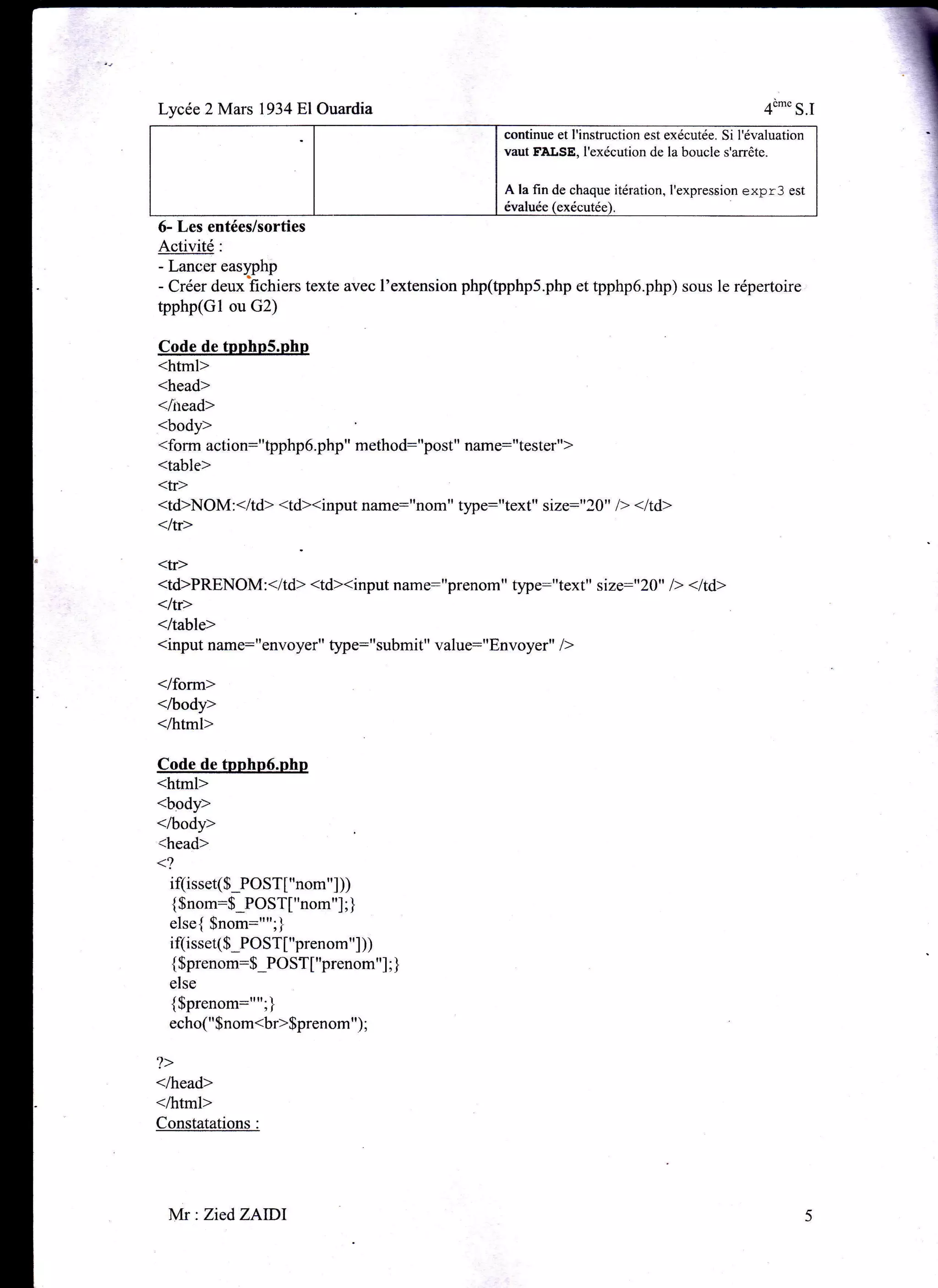 Lycée 2 Mars 1934 El Ouardia 4"*'S.I
continue et l'instruction est exécutée. Si l'évaluation
vaut FÂLSE, I'exécution de la boucle s'arrête.
A la fin de chaque itération, I'expression expr3 est
évaluée
6- Les entées/sorties
Activité:
- Lancer eass)hp
- Créer deux fichiers texte avec l'extension php(pphp5.php et tpphp6.php) sous le répertoire
tpphp(Gl ou G2)
Code de tpnhoS.php
<html>
<head>
</rtead>
<body>
<form action:',tpphp6.php" method:"post" name:"testsr")
<table>
<tr>
<td>NOM:</td> <td><input name:"nom" tlpe:"text" size:"20" l> <ltd>
</tr>
<tr>
<td>PRENOM : </td> <td><input n u-.:'rprohom " t5pe:"text" si ze:" 20" l> < l td>
</tr>
</table>
<input name:"envoyer" type="submit" value:"Envoyer" />
</form>
</body>
</html>
Code de tpphp6.php
<html>
<body>
</body>
<head>
<?
if(is set(S-PO S T [ " nom " ] ))
{Snom:$_POST["nom"] ; ]
else{ $nom:"";}
i f(i sset($_PO ST["prenom"] ))
{ $prenom:$_POST[ "prenom"] ; ]
else
{$Prenom:""'1
echo(" $nom<br>Sprenom ") ;
?>
</head>
</html>
Constatations :
Mr : ZiedZAIDl
 