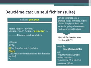 Deuxième cas: un seul fichier (suite)
Lors de l’affichage pour la
Fichier: qcm.php
<form Name=’’ myform’’
Method=’’post’ Action=’’qcm.php’’ ….>
…………..Eléments du formulaires
</form>
<?php
Si les données ont été saisies
Alors
{Instructions de traitements des données
saisies}
?>
première fois du formulaire, le bloc
d’instruction php ne devra pas
s’exécuter, puisque les données
n’ont pas encore été saisies ! ! !
Il faut vérifier l’existance des
données AVANT !
Usage de
Isset($mavariable)
qui :
* retourne true si la variable
contient une valeur;
* retourne FALSE si elle n’est
pas encore définie
 