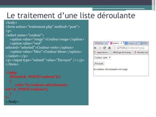 Le traitement d’une liste déroulante
<body>
<form action="traitement.php" method="post">
<p>
<select name="couleur">
<option value="rouge">Couleur rouge</option>
<option value="vert"
selected="selected">Couleur verte</option>
<option value="bleu">Couleur bleue</option>
</select></p>
<p><input type="submit" value="Envoyer" /></p>
</form>
<?php
if(isset($_POST['couleur']))
{
echo "la couleur sélectionnée
est".$_POST['couleur'];
}
?>
</body>
 